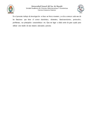 Universidad Estatal del Sur de Manabí
Unidad Académica de Ciencias Administrativas Y Económicas
Carrera Comercio Exterior
En el presente trabajo de investigación se hace un breve resumen y se da a conocer cada una de
las funciones que tiene el correo electrónico, elementos, funcionamientos, protocolos,
problemas, sus principales características etc. Que sin lugar a duda serán de gran ayuda para
utilizar este medio de una manera adecuada y precisa.
 