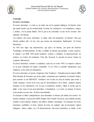 Universidad Estatal del Sur de Manabí
Unidad Académica de Ciencias Administrativas Y Económicas
Carrera Comercio Exterior
Contenido.
El correo electrónico.
El correo electrónico o e-mail es, sin duda, uno de los grandes hallazgos de Internet, tanto
que puede decirse que ha revolucionado la forma de comunicarse con compañeros, amigos
e, incluso, con la propia familia. Por lo que se ha convertido en uno de los servicios más
utilizados del Internet.
Los orígenes del correo electrónico se sitúan antes del nacimiento de Internet. Para que
Internet pudiera salir a la luz, tuvo que crearse una herramienta fundamental: El Correo
Electrónico.
En 1961 tuvo lugar una demostración, que pasó a la historia, por parte del Instituto
Tecnológico de Massachusetts En ella, se exhibió un sistema que permitía, a varios usuarios,
la entrada a un IBM 7094 desde terminales remotas y facilitaba el almacenamiento de
archivos en el disco del ordenador. Todo ello, favoreció la creación de nuevas formas de
compartir información.
El correo electrónico comenzó su andadura, como tal, en el año 1965 y se empezó a utilizar
en un gran ordenador de tiempo compartido. Ya en 1966, se extendió rápidamente para
emplearse en las redes de ordenadores.
El correo electrónico lo inventa el ingeniero Ray Tomlinson. Trabajaba para la empresa BBN
(Bolt Beranek & Newman), una de las quince contratadas por el gobierno de Estados Unidos
para construir la red ARPANET. Tomlinson tuvo la idea de crear un sistema para enviar y
recibir mensajes a través de la red y que los desarrolladores de la misma pudieran dejarse
mensajes en sus ordenadores a la vez que se transferían archivos. Eligió la arroba, que en
inglés se lee como at (en) para determinar el destinatario, y se envió un mensaje él mismo
como prueba con una serie de letras desordenadas.
El concepto se utiliza principalmente para denominar al sistema que brinda este servicio vía
Internet mediante el protocolo SMTP (Simple Mail Transfer Protocol), pero también permite
nombrar a otros sistemas similares que utilicen distintas tecnologías. Los mensajes de correo
electrónico posibilitan el envío, además de texto, de cualquier tipo de documento digital
(imágenes, videos, audios, etc.). El funcionamiento del correo electrónico es similar al del
 
