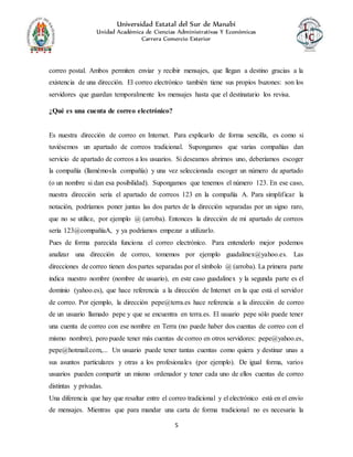 Universidad Estatal del Sur de Manabí
Unidad Académica de Ciencias Administrativas Y Económicas
Carrera Comercio Exterior
5
correo postal. Ambos permiten enviar y recibir mensajes, que llegan a destino gracias a la
existencia de una dirección. El correo electrónico también tiene sus propios buzones: son los
servidores que guardan temporalmente los mensajes hasta que el destinatario los revisa.
¿Qué es una cuenta de correo electrónico?
Es nuestra dirección de correo en Internet. Para explicarlo de forma sencilla, es como si
tuviésemos un apartado de correos tradicional. Supongamos que varias compañías dan
servicio de apartado de correos a los usuarios. Si deseamos abrirnos uno, deberíamos escoger
la compañía (llamémosla compañía) y una vez seleccionada escoger un número de apartado
(o un nombre si dan esa posibilidad). Supongamos que tenemos el número 123. En ese caso,
nuestra dirección sería el apartado de correos 123 en la compañía A. Para simplificar la
notación, podríamos poner juntas las dos partes de la dirección separadas por un signo raro,
que no se utilice, por ejemplo @ (arroba). Entonces la dirección de mi apartado de correos
sería 123@compañíaA, y ya podríamos empezar a utilizarlo.
Pues de forma parecida funciona el correo electrónico. Para entenderlo mejor podemos
analizar una dirección de correo, tomemos por ejemplo guadalinex@yahoo.es. Las
direcciones de correo tienen dos partes separadas por el símbolo @ (arroba). La primera parte
indica nuestro nombre (nombre de usuario), en este caso guadalinex y la segunda parte es el
dominio (yahoo.es), que hace referencia a la dirección de Internet en la que está el servidor
de correo. Por ejemplo, la dirección pepe@terra.es hace referencia a la dirección de correo
de un usuario llamado pepe y que se encuentra en terra.es. El usuario pepe sólo puede tener
una cuenta de correo con ese nombre en Terra (no puede haber dos cuentas de correo con el
mismo nombre), pero puede tener más cuentas de correo en otros servidores: pepe@yahoo.es,
pepe@hotmail.com,... Un usuario puede tener tantas cuentas como quiera y destinar unas a
sus asuntos particulares y otras a los profesionales (por ejemplo). De igual forma, varios
usuarios pueden compartir un mismo ordenador y tener cada uno de ellos cuentas de correo
distintas y privadas.
Una diferencia que hay que resaltar entre el correo tradicional y el electrónico está en el envío
de mensajes. Mientras que para mandar una carta de forma tradicional no es necesaria la
 
