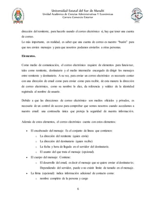 Universidad Estatal del Sur de Manabí
Unidad Académica de Ciencias Administrativas Y Económicas
Carrera Comercio Exterior
6
dirección del remitente, para hacerlo usando el correo electrónico sí, hay que tener una cuenta
de correo.
Lo más importante, en realidad, es saber que una cuenta de correo es nuestro “buzón” para
que nos envíen mensajes y para que nosotros podamos enviarlos a otras personas.
Elementos.
Como medio de comunicación, el correo electrónico requiere de elementos para funcionar,
tales como remitente, destinatario y el medio intermedio encargado de dirigir los mensajes
entre remitente y destinatario. A su vez, para enviar un correo electrónico es necesario contar
con una dirección de email como para enviar como para recibir, de esta manera la dirección
de correo electrónico, como su nombre lo dice, da referencia y validez de la identidad
registrada al nombre de usuario.
Debido a que las direcciones de correo electrónico son medios oficiales y privados, es
necesario de un control de acceso para comprobar que somos nosotros cuando accedamos a
nuestro email: una contraseña única que proteja la seguridad de nuestra información.
Además de estos elementos, el correo electrónico cuenta con estos elementos:
 El encabezado del mensaje: Es el conjunto de líneas que contienen:
o La dirección del remitente (quien envía)
o La dirección del destinatario (quien recibe)
o La fecha y hora de llegada en el servidor del destinatario.
o El asunto del que trata el mensaje (opcional).
 El cuerpo del mensaje: Contiene:
o El desarrollo del email, es decir el mensaje que se quiere enviar al destinatario;
Dependiendo del servidor, puede o no existir límite de tamaño en el mensaje.
 La firma (opcional): indica información adicional de contacto como:
o nombre completo de la persona y cargo
 
