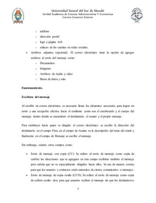 Universidad Estatal del Sur de Manabí
Unidad Académica de Ciencias Administrativas Y Económicas
Carrera Comercio Exterior
7
o teléfono
o dirección postal
o logo y página web
o enlaces de las cuentas en redes sociales.
 Archivos adjuntos (opcional): El correo electrónico tiene la opción de agregar
archivos al envío del mensaje como:
o Documentos
o Imágenes
o Archivos de Audio y video
o Bases de datos y más
Funcionamiento.
Escritura del mensaje
Al escribir un correo electrónico es necesario llenar los elementos necesarios para lograr un
envío y una recepción efectiva hacia al remitente como son el encabezado y el cuerpo del
mensaje, dentro donde se encuentran el destinatario, el asunto y el propio mensaje.
Para establecer hacia quien va dirigido el correo electrónico se escribe la dirección del
destinatario en el campo Para, en el campo de Asunto va la descripción del tema del email y
finalmente en el campo de Mensaje se escribe el mensaje.
Sin embargo, existen otros campos como:
 Envío de mensaje con copia (CC): Se refiere al envío de mensaje como copia de
carbón: las direcciones que se agreguen en este campo recibirán también el mensaje
pero sabrán que no va especialmente dirigidos hacia ellos; Se usa de manera común
para que los usuarios y contactos estén enterados de ciertos comunicados o mensajes.
 Envío de mensaje de copia oculta (CCO). Se refiere al envío de mensaje como copia
de carbón oculta: sirve para que usuarios reciban el mensaje sin que los destinatarios
 