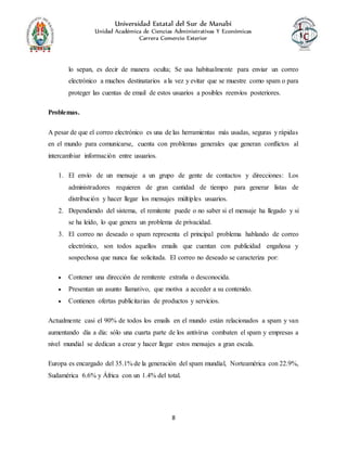 Universidad Estatal del Sur de Manabí
Unidad Académica de Ciencias Administrativas Y Económicas
Carrera Comercio Exterior
8
lo sepan, es decir de manera oculta; Se usa habitualmente para enviar un correo
electrónico a muchos destinatarios a la vez y evitar que se muestre como spam o para
proteger las cuentas de email de estos usuarios a posibles reenvíos posteriores.
Problemas.
A pesar de que el correo electrónico es una de las herramientas más usadas, seguras y rápidas
en el mundo para comunicarse, cuenta con problemas generales que generan conflictos al
intercambiar información entre usuarios.
1. El envío de un mensaje a un grupo de gente de contactos y direcciones: Los
administradores requieren de gran cantidad de tiempo para generar listas de
distribución y hacer llegar los mensajes múltiples usuarios.
2. Dependiendo del sistema, el remitente puede o no saber si el mensaje ha llegado y si
se ha leído, lo que genera un problema de privacidad.
3. El correo no deseado o spam representa el principal problema hablando de correo
electrónico, son todos aquellos emails que cuentan con publicidad engañosa y
sospechosa que nunca fue solicitada. El correo no deseado se caracteriza por:
 Contener una dirección de remitente extraña o desconocida.
 Presentan un asunto llamativo, que motiva a acceder a su contenido.
 Contienen ofertas publicitarias de productos y servicios.
Actualmente casi el 90% de todos los emails en el mundo están relacionados a spam y van
aumentando día a día: sólo una cuarta parte de los antivirus combaten el spam y empresas a
nivel mundial se dedican a crear y hacer llegar estos mensajes a gran escala.
Europa es encargado del 35.1% de la generación del spam mundial, Norteamérica con 22.9%,
Sudamérica 6.6% y África con un 1.4% del total.
 