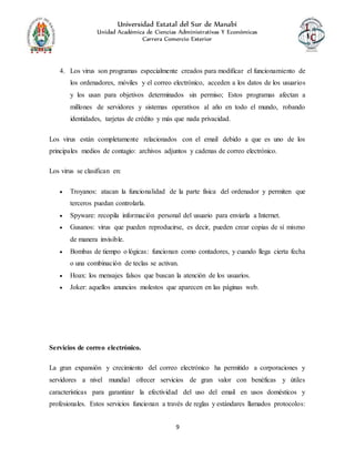 Universidad Estatal del Sur de Manabí
Unidad Académica de Ciencias Administrativas Y Económicas
Carrera Comercio Exterior
9
4. Los virus son programas especialmente creados para modificar el funcionamiento de
los ordenadores, móviles y el correo electrónico, acceden a los datos de los usuarios
y los usan para objetivos determinados sin permiso; Estos programas afectan a
millones de servidores y sistemas operativos al año en todo el mundo, robando
identidades, tarjetas de crédito y más que nada privacidad.
Los virus están completamente relacionados con el email debido a que es uno de los
principales medios de contagio: archivos adjuntos y cadenas de correo electrónico.
Los virus se clasifican en:
 Troyanos: atacan la funcionalidad de la parte física del ordenador y permiten que
terceros puedan controlarla.
 Spyware: recopila información personal del usuario para enviarla a Internet.
 Gusanos: virus que pueden reproducirse, es decir, pueden crear copias de sí mismo
de manera invisible.
 Bombas de tiempo o lógicas: funcionan como contadores, y cuando llega cierta fecha
o una combinación de teclas se activan.
 Hoax: los mensajes falsos que buscan la atención de los usuarios.
 Joker: aquellos anuncios molestos que aparecen en las páginas web.
Servicios de correo electrónico.
La gran expansión y crecimiento del correo electrónico ha permitido a corporaciones y
servidores a nivel mundial ofrecer servicios de gran valor con benéficas y útiles
características para garantizar la efectividad del uso del email en usos domésticos y
profesionales. Estos servicios funcionan a través de reglas y estándares llamados protocolos:
 