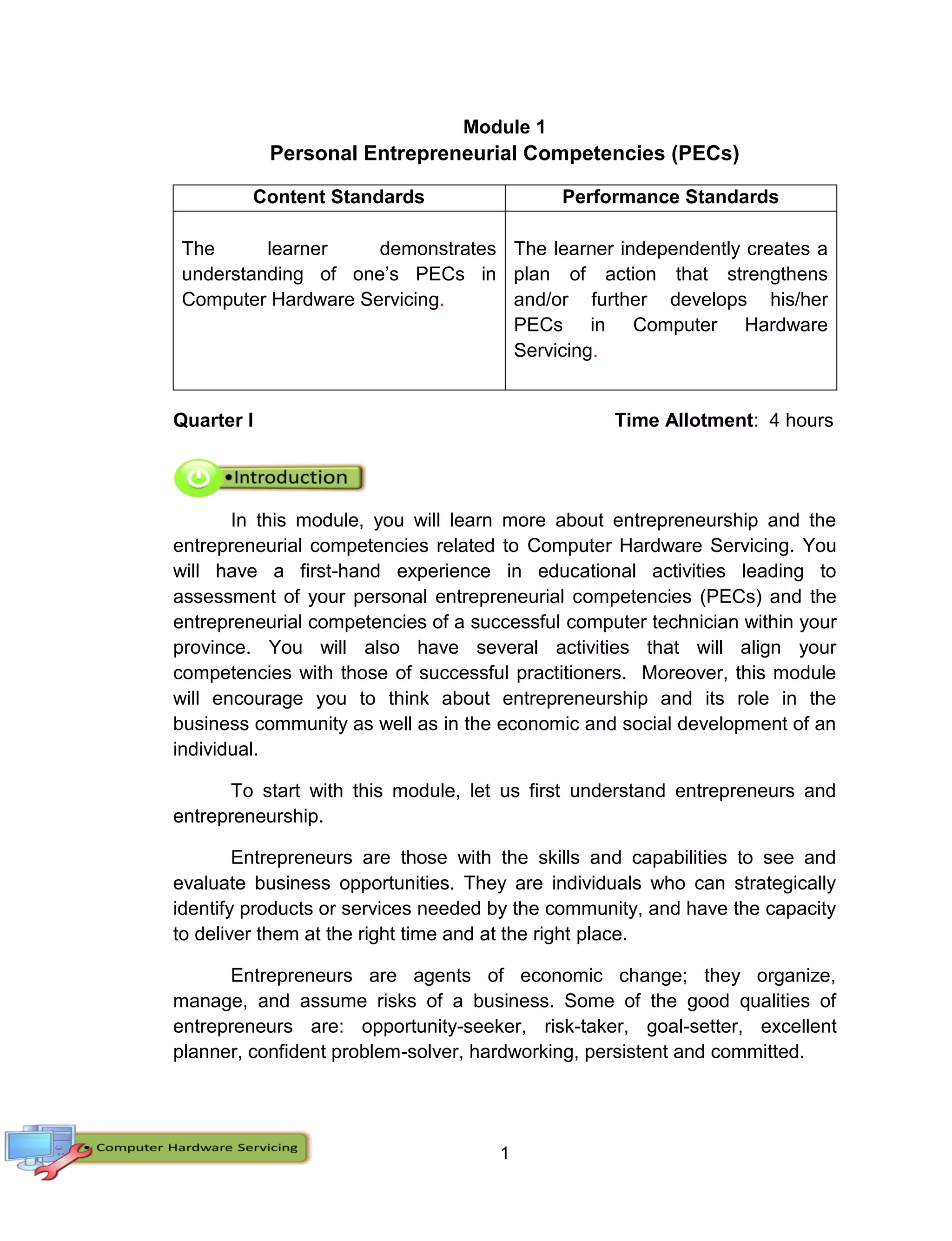1
Module 1
Personal Entrepreneurial Competencies (PECs)
Content Standards Performance Standards
The learner demonstrates
understanding of one’s PECs in
Computer Hardware Servicing.
The learner independently creates a
plan of action that strengthens
and/or further develops his/her
PECs in Computer Hardware
Servicing.
Quarter I Time Allotment: 4 hours
In this module, you will learn more about entrepreneurship and the
entrepreneurial competencies related to Computer Hardware Servicing. You
will have a first-hand experience in educational activities leading to
assessment of your personal entrepreneurial competencies (PECs) and the
entrepreneurial competencies of a successful computer technician within your
province. You will also have several activities that will align your
competencies with those of successful practitioners. Moreover, this module
will encourage you to think about entrepreneurship and its role in the
business community as well as in the economic and social development of an
individual.
To start with this module, let us first understand entrepreneurs and
entrepreneurship.
Entrepreneurs are those with the skills and capabilities to see and
evaluate business opportunities. They are individuals who can strategically
identify products or services needed by the community, and have the capacity
to deliver them at the right time and at the right place.
Entrepreneurs are agents of economic change; they organize,
manage, and assume risks of a business. Some of the good qualities of
entrepreneurs are: opportunity-seeker, risk-taker, goal-setter, excellent
planner, confident problem-solver, hardworking, persistent and committed.
 
