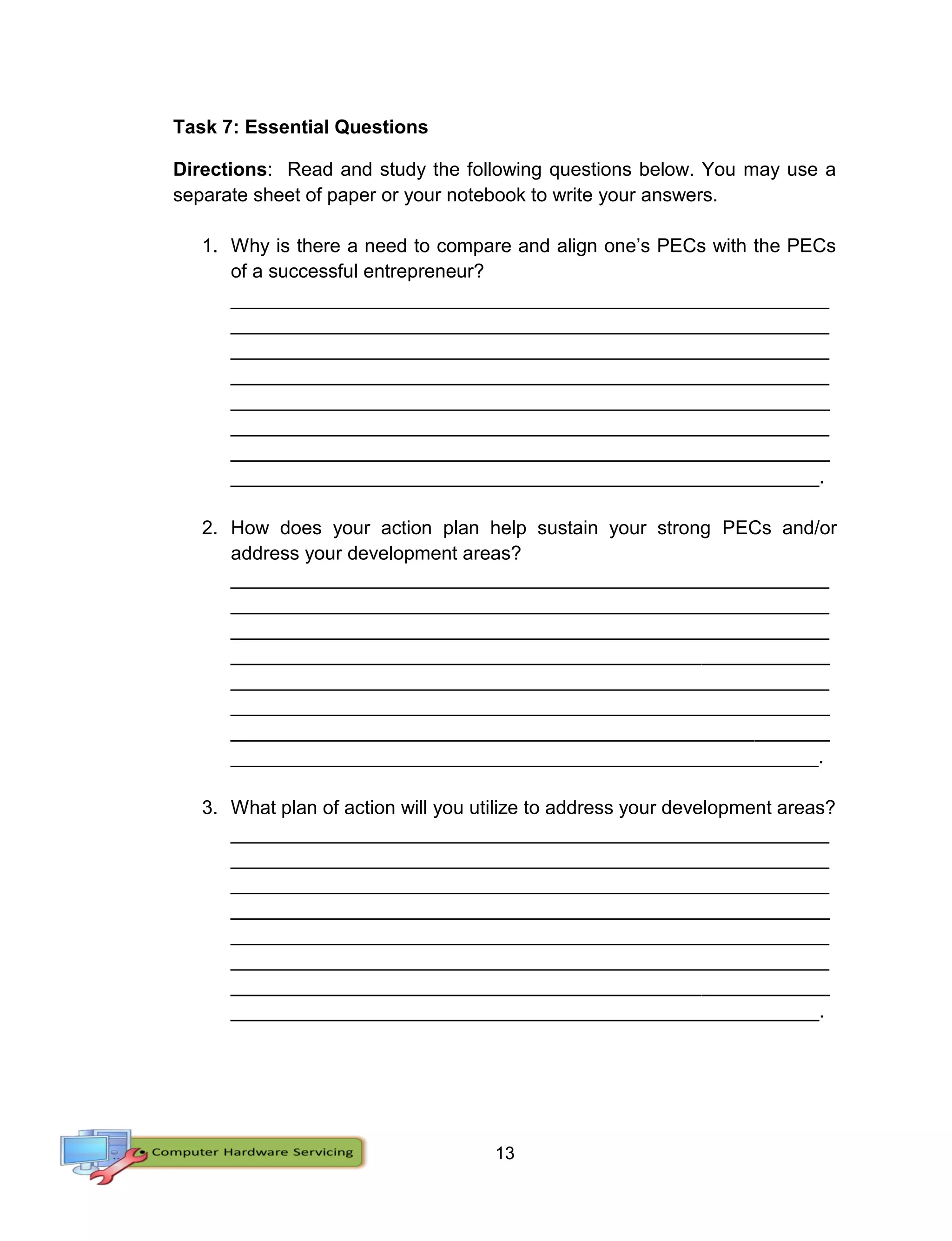 13
Task 7: Essential Questions
Directions: Read and study the following questions below. You may use a
separate sheet of paper or your notebook to write your answers.
1. Why is there a need to compare and align one’s PECs with the PECs
of a successful entrepreneur?
________________________________________________________
________________________________________________________
________________________________________________________
________________________________________________________
________________________________________________________
________________________________________________________
________________________________________________________
_______________________________________________________.
2. How does your action plan help sustain your strong PECs and/or
address your development areas?
________________________________________________________
________________________________________________________
________________________________________________________
________________________________________________________
________________________________________________________
________________________________________________________
________________________________________________________
_______________________________________________________.
3. What plan of action will you utilize to address your development areas?
________________________________________________________
________________________________________________________
________________________________________________________
________________________________________________________
________________________________________________________
________________________________________________________
________________________________________________________
_______________________________________________________.
 