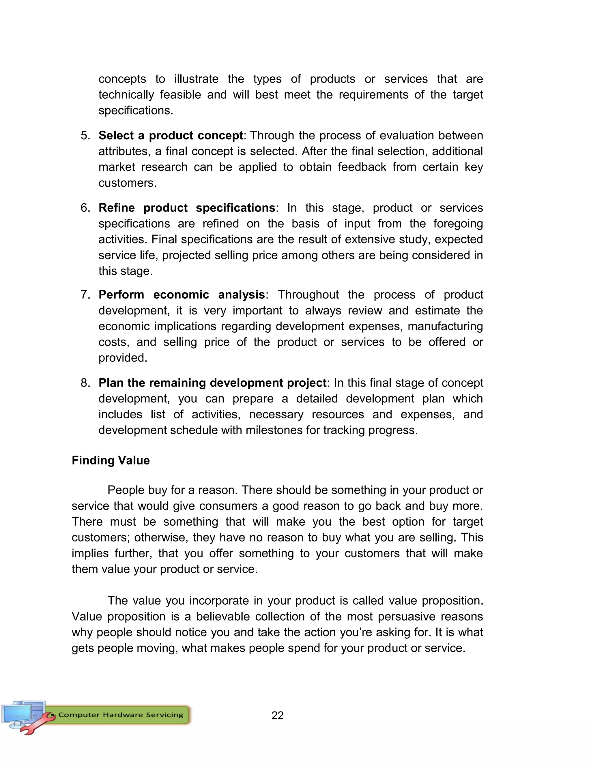 22
concepts to illustrate the types of products or services that are
technically feasible and will best meet the requirements of the target
specifications.
5. Select a product concept: Through the process of evaluation between
attributes, a final concept is selected. After the final selection, additional
market research can be applied to obtain feedback from certain key
customers.
6. Refine product specifications: In this stage, product or services
specifications are refined on the basis of input from the foregoing
activities. Final specifications are the result of extensive study, expected
service life, projected selling price among others are being considered in
this stage.
7. Perform economic analysis: Throughout the process of product
development, it is very important to always review and estimate the
economic implications regarding development expenses, manufacturing
costs, and selling price of the product or services to be offered or
provided.
8. Plan the remaining development project: In this final stage of concept
development, you can prepare a detailed development plan which
includes list of activities, necessary resources and expenses, and
development schedule with milestones for tracking progress.
Finding Value
People buy for a reason. There should be something in your product or
service that would give consumers a good reason to go back and buy more.
There must be something that will make you the best option for target
customers; otherwise, they have no reason to buy what you are selling. This
implies further, that you offer something to your customers that will make
them value your product or service.
The value you incorporate in your product is called value proposition.
Value proposition is a believable collection of the most persuasive reasons
why people should notice you and take the action you’re asking for. It is what
gets people moving, what makes people spend for your product or service.
 