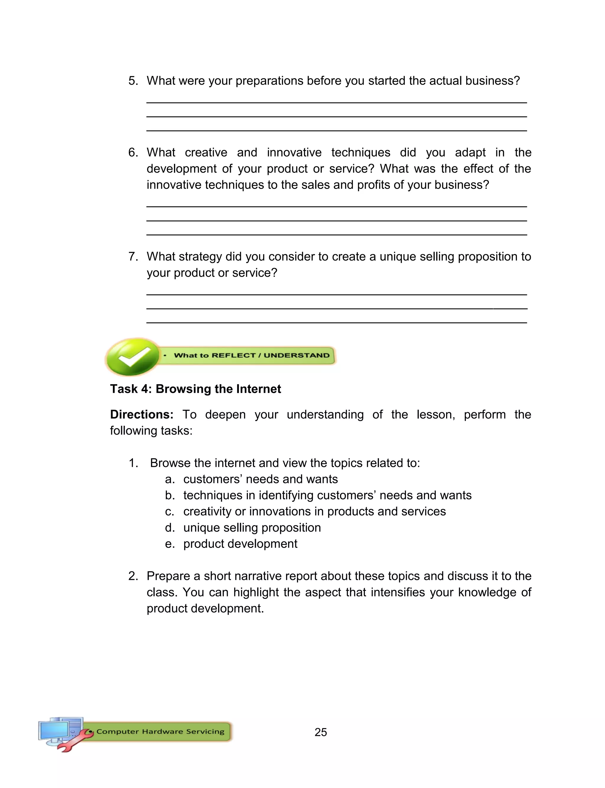 25
5. What were your preparations before you started the actual business?
________________________________________________________
________________________________________________________
________________________________________________________
6. What creative and innovative techniques did you adapt in the
development of your product or service? What was the effect of the
innovative techniques to the sales and profits of your business?
________________________________________________________
________________________________________________________
________________________________________________________
7. What strategy did you consider to create a unique selling proposition to
your product or service?
________________________________________________________
________________________________________________________
________________________________________________________
Task 4: Browsing the Internet
Directions: To deepen your understanding of the lesson, perform the
following tasks:
1. Browse the internet and view the topics related to:
a. customers’ needs and wants
b. techniques in identifying customers’ needs and wants
c. creativity or innovations in products and services
d. unique selling proposition
e. product development
2. Prepare a short narrative report about these topics and discuss it to the
class. You can highlight the aspect that intensifies your knowledge of
product development.
 
