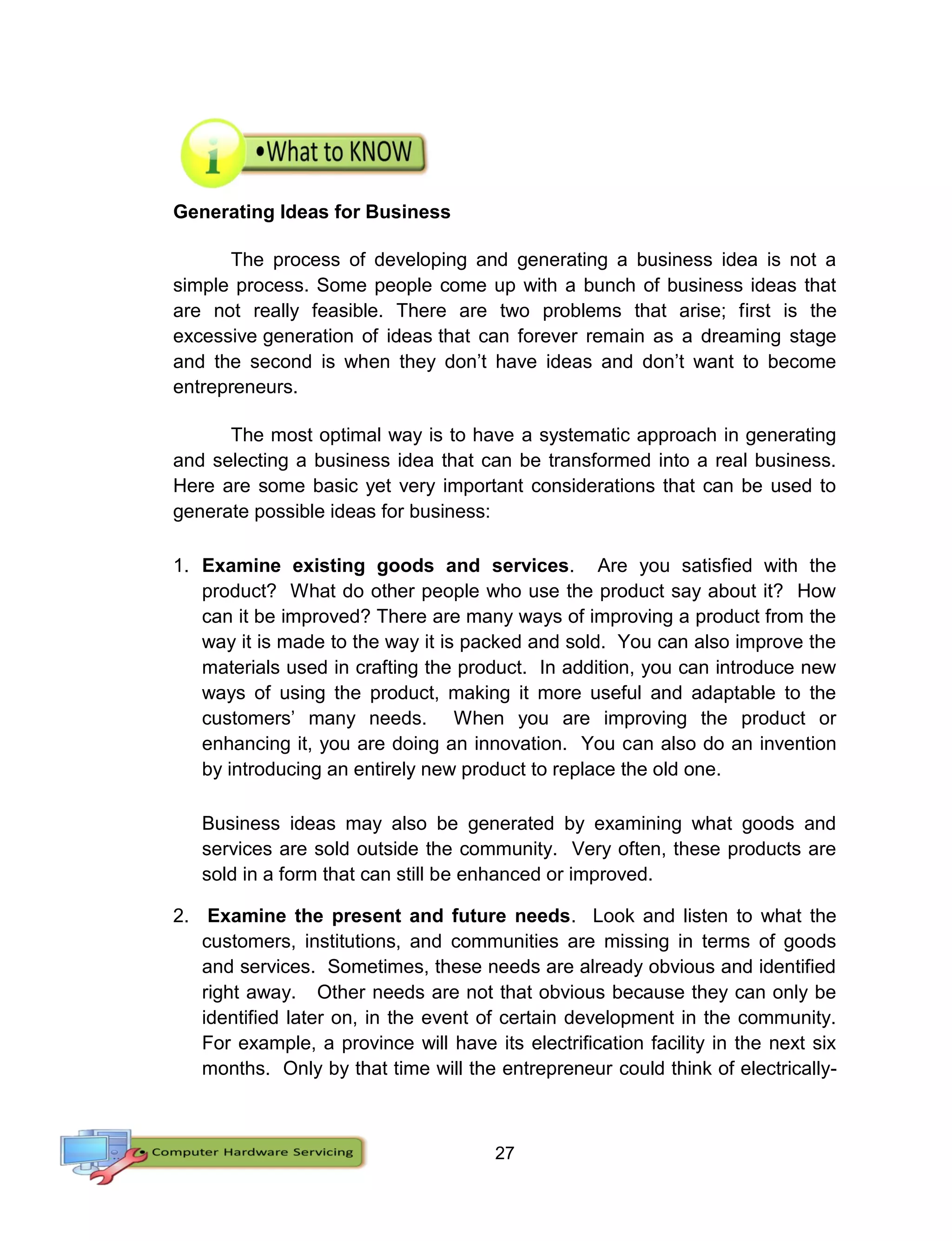 27
Generating Ideas for Business
The process of developing and generating a business idea is not a
simple process. Some people come up with a bunch of business ideas that
are not really feasible. There are two problems that arise; first is the
excessive generation of ideas that can forever remain as a dreaming stage
and the second is when they don’t have ideas and don’t want to become
entrepreneurs.
The most optimal way is to have a systematic approach in generating
and selecting a business idea that can be transformed into a real business.
Here are some basic yet very important considerations that can be used to
generate possible ideas for business:
1. Examine existing goods and services. Are you satisfied with the
product? What do other people who use the product say about it? How
can it be improved? There are many ways of improving a product from the
way it is made to the way it is packed and sold. You can also improve the
materials used in crafting the product. In addition, you can introduce new
ways of using the product, making it more useful and adaptable to the
customers’ many needs. When you are improving the product or
enhancing it, you are doing an innovation. You can also do an invention
by introducing an entirely new product to replace the old one.
Business ideas may also be generated by examining what goods and
services are sold outside the community. Very often, these products are
sold in a form that can still be enhanced or improved.
2. Examine the present and future needs. Look and listen to what the
customers, institutions, and communities are missing in terms of goods
and services. Sometimes, these needs are already obvious and identified
right away. Other needs are not that obvious because they can only be
identified later on, in the event of certain development in the community.
For example, a province will have its electrification facility in the next six
months. Only by that time will the entrepreneur could think of electrically-
 