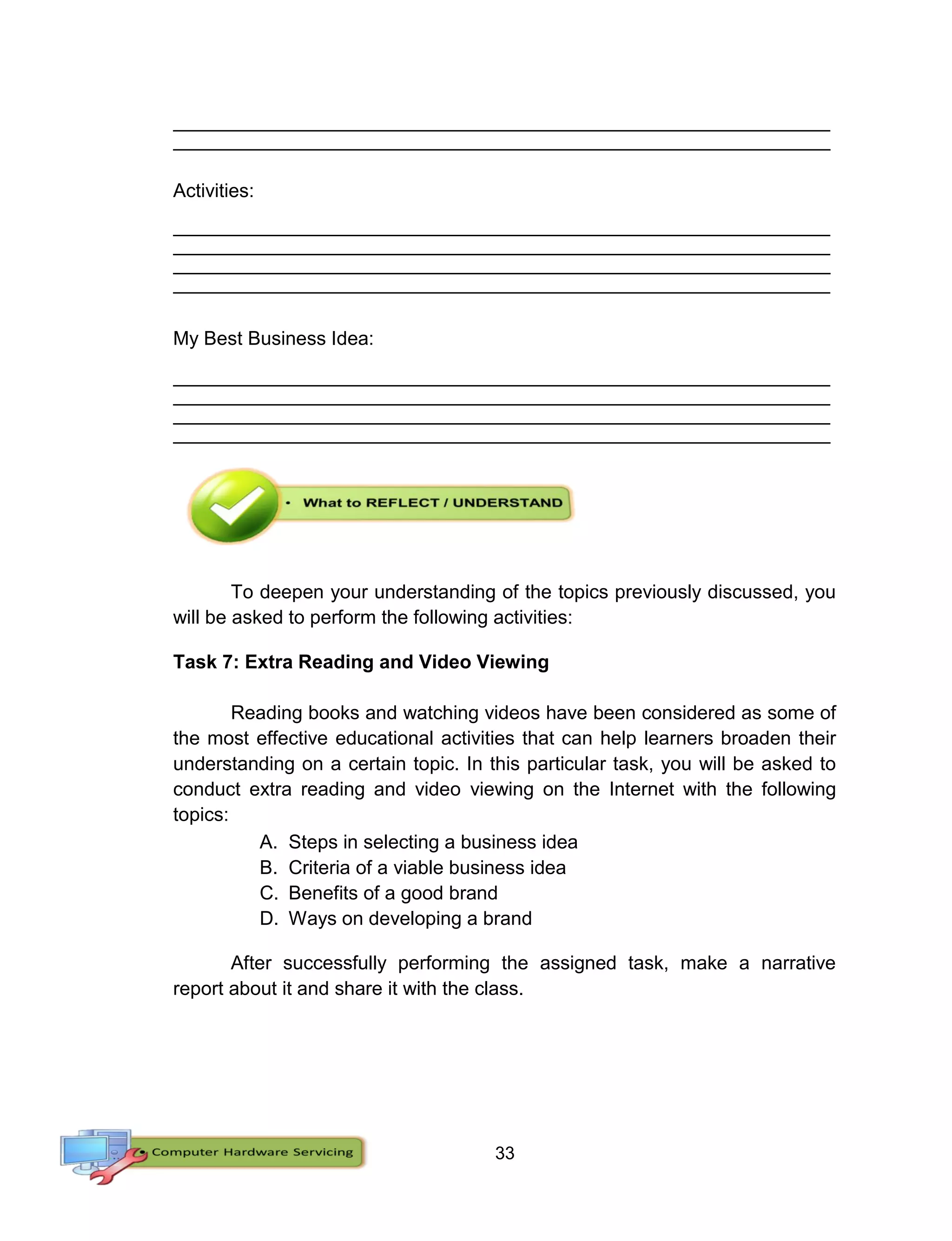 33
__________________________________________________________________________________
__________________________________________________________________________________
Activities:
__________________________________________________________________________________
__________________________________________________________________________________
__________________________________________________________________________________
__________________________________________________________________________________
My Best Business Idea:
__________________________________________________________________________________
__________________________________________________________________________________
__________________________________________________________________________________
__________________________________________________________________________________
To deepen your understanding of the topics previously discussed, you
will be asked to perform the following activities:
Task 7: Extra Reading and Video Viewing
Reading books and watching videos have been considered as some of
the most effective educational activities that can help learners broaden their
understanding on a certain topic. In this particular task, you will be asked to
conduct extra reading and video viewing on the Internet with the following
topics:
A. Steps in selecting a business idea
B. Criteria of a viable business idea
C. Benefits of a good brand
D. Ways on developing a brand
After successfully performing the assigned task, make a narrative
report about it and share it with the class.
 