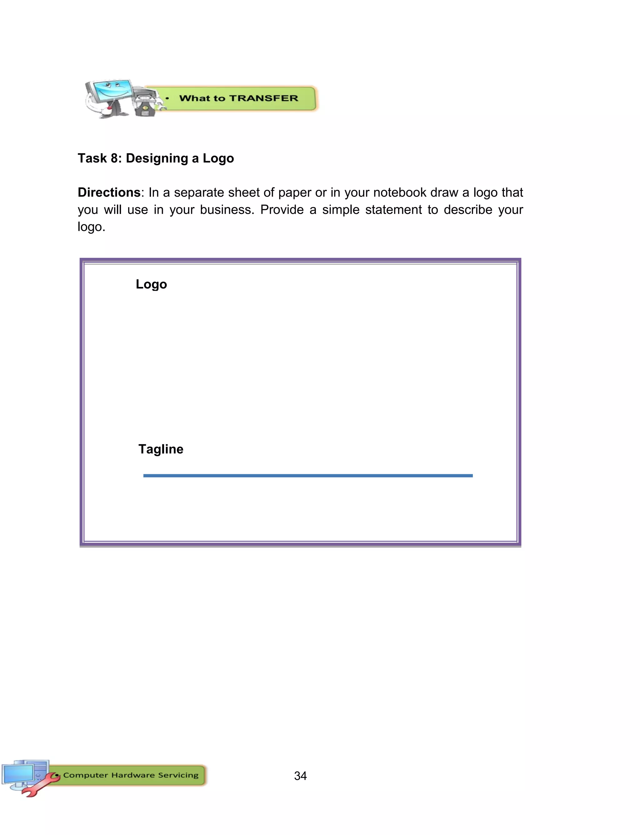 34
Task 8: Designing a Logo
Directions: In a separate sheet of paper or in your notebook draw a logo that
you will use in your business. Provide a simple statement to describe your
logo.
Tagline
Logo
 