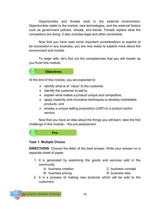 15
Opportunities and threats exist in the external environment.
Opportunities relate to the market, new technologies, and the external factors
such as government policies, climate, and trends. Threats replace what the
competitors are doing. It also includes legal and other constraints.
Now that you have read some important considerations to explore to
be successful in any business, you are now ready to explore more about the
environment and market.
To begin with, let’s find out the competencies that you will master as
you finish this module.
At the end of this module, you are expected to:
 identify what is of “value” to the customer,
 identify the customer to sell to,
 explain what makes a product unique and competitive,
 apply creativity and innovative techniques to develop marketable
products, and
 employ a unique selling proposition (USP) to a product and/or
service.
Now that you have an idea about the things you will learn, take the first
challenge in this module – the pre-assessment.
Task 1: Multiple Choice
DIRECTIONS: Choose the letter of the best answer. Write your answer on a
separate sheet of paper.
1. It is generated by examining the goods and services sold in the
community.
A. business creation C. business concept
B. business pricing D. business idea
2. It is a process of making new products which will be sold to the
customers.
Objectives
Pre-
 