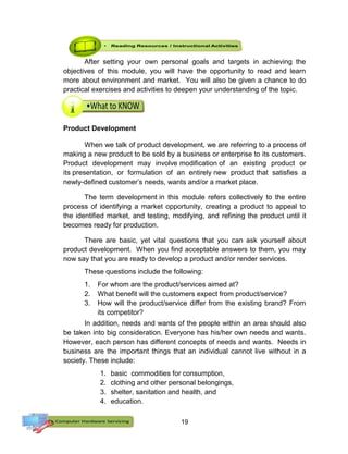 19
After setting your own personal goals and targets in achieving the
objectives of this module, you will have the opportunity to read and learn
more about environment and market. You will also be given a chance to do
practical exercises and activities to deepen your understanding of the topic.
Product Development
When we talk of product development, we are referring to a process of
making a new product to be sold by a business or enterprise to its customers.
Product development may involve modification of an existing product or
its presentation, or formulation of an entirely new product that satisfies a
newly-defined customer’s needs, wants and/or a market place.
The term development in this module refers collectively to the entire
process of identifying a market opportunity, creating a product to appeal to
the identified market, and testing, modifying, and refining the product until it
becomes ready for production.
There are basic, yet vital questions that you can ask yourself about
product development. When you find acceptable answers to them, you may
now say that you are ready to develop a product and/or render services.
These questions include the following:
1. For whom are the product/services aimed at?
2. What benefit will the customers expect from product/service?
3. How will the product/service differ from the existing brand? From
its competitor?
In addition, needs and wants of the people within an area should also
be taken into big consideration. Everyone has his/her own needs and wants.
However, each person has different concepts of needs and wants. Needs in
business are the important things that an individual cannot live without in a
society. These include:
1. basic commodities for consumption,
2. clothing and other personal belongings,
3. shelter, sanitation and health, and
4. education.
 