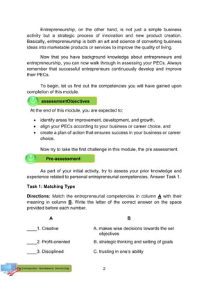 2
Entrepreneurship, on the other hand, is not just a simple business
activity but a strategic process of innovation and new product creation.
Basically, entrepreneurship is both an art and science of converting business
ideas into marketable products or services to improve the quality of living.
Now that you have background knowledge about entrepreneurs and
entrepreneurship, you can now walk through in assessing your PECs. Always
remember that successful entrepreneurs continuously develop and improve
their PECs.
To begin, let us find out the competencies you will have gained upon
completion of this module.
At the end of this module, you are expected to:
 identify areas for improvement, development, and growth,
 align your PECs according to your business or career choice, and
 create a plan of action that ensures success in your business or career
choice.
Now try to take the first challenge in this module, the pre assessment.
As part of your initial activity, try to assess your prior knowledge and
experience related to personal entrepreneurial competencies. Answer Task 1.
Task 1: Matching Type
Directions: Match the entrepreneurial competencies in column A with their
meaning in column B. Write the letter of the correct answer on the space
provided before each number.
A B
____1. Creative A. makes wise decisions towards the set
objectives
____2. Profit-oriented B. strategic thinking and setting of goals
____3. Disciplined C. trusting in one’s ability
Pre-assessment
assessmentObjectives
 