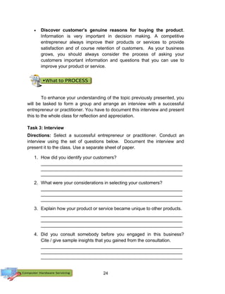 24
 Discover customer’s genuine reasons for buying the product.
Information is very important in decision making. A competitive
entrepreneur always improve their products or services to provide
satisfaction and of course retention of customers. As your business
grows, you should always consider the process of asking your
customers important information and questions that you can use to
improve your product or service.
To enhance your understanding of the topic previously presented, you
will be tasked to form a group and arrange an interview with a successful
entrepreneur or practitioner. You have to document this interview and present
this to the whole class for reflection and appreciation.
Task 3: Interview
Directions: Select a successful entrepreneur or practitioner. Conduct an
interview using the set of questions below. Document the interview and
present it to the class. Use a separate sheet of paper.
1. How did you identify your customers?
________________________________________________________
________________________________________________________
________________________________________________________
2. What were your considerations in selecting your customers?
________________________________________________________
________________________________________________________
________________________________________________________
3. Explain how your product or service became unique to other products.
________________________________________________________
________________________________________________________
________________________________________________________
4. Did you consult somebody before you engaged in this business?
Cite / give sample insights that you gained from the consultation.
________________________________________________________
________________________________________________________
________________________________________________________
 