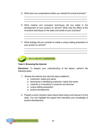 25
5. What were your preparations before you started the actual business?
________________________________________________________
________________________________________________________
________________________________________________________
6. What creative and innovative techniques did you adapt in the
development of your product or service? What was the effect of the
innovative techniques to the sales and profits of your business?
________________________________________________________
________________________________________________________
________________________________________________________
7. What strategy did you consider to create a unique selling proposition to
your product or service?
________________________________________________________
________________________________________________________
________________________________________________________
Task 4: Browsing the Internet
Directions: To deepen your understanding of the lesson, perform the
following tasks:
1. Browse the internet and view the topics related to:
a. customers’ needs and wants
b. techniques in identifying customers’ needs and wants
c. creativity or innovations in products and services
d. unique selling proposition
e. product development
2. Prepare a short narrative report about these topics and discuss it to the
class. You can highlight the aspect that intensifies your knowledge of
product development.
 