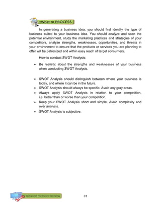 31
In generating a business idea, you should first identify the type of
business suited to your business idea. You should analyze and scan the
potential environment, study the marketing practices and strategies of your
competitors, analyze strengths, weaknesses, opportunities, and threats in
your environment to ensure that the products or services you are planning to
offer will be patronized and within easy reach of target consumers.
How to conduct SWOT Analysis:
 Be realistic about the strengths and weaknesses of your business
when conducting SWOT Analysis.
 SWOT Analysis should distinguish between where your business is
today, and where it can be in the future.
 SWOT Analysis should always be specific. Avoid any gray areas.
 Always apply SWOT Analysis in relation to your competition,
i.e. better than or worse than your competition.
 Keep your SWOT Analysis short and simple. Avoid complexity and
over analysis.
 SWOT Analysis is subjective.
 