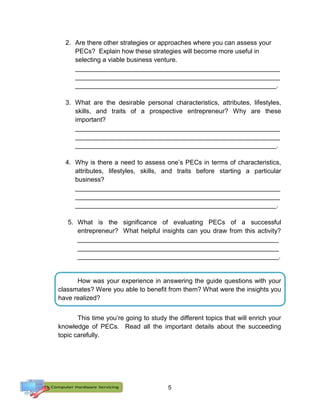 5
2. Are there other strategies or approaches where you can assess your
PECs? Explain how these strategies will become more useful in
selecting a viable business venture.
_________________________________________________________
_________________________________________________________
________________________________________________________.
3. What are the desirable personal characteristics, attributes, lifestyles,
skills, and traits of a prospective entrepreneur? Why are these
important?
_________________________________________________________
_________________________________________________________
________________________________________________________.
4. Why is there a need to assess one’s PECs in terms of characteristics,
attributes, lifestyles, skills, and traits before starting a particular
business?
_________________________________________________________
_________________________________________________________
________________________________________________________.
5. What is the significance of evaluating PECs of a successful
entrepreneur? What helpful insights can you draw from this activity?
________________________________________________________
________________________________________________________
________________________________________________________.
How was your experience in answering the guide questions with your
classmates? Were you able to benefit from them? What were the insights you
have realized?
This time you’re going to study the different topics that will enrich your
knowledge of PECs. Read all the important details about the succeeding
topic carefully.
 