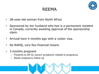 REEMA
2
• 28-year-old woman from North Africa
• Sponsored by her husband who has is a permanent resident
in Canada, currently awaiting approval of the sponsorship
claim.
• Arrived here 4 months ago with a visitor visa.
• No RAMQ, very few financial means
• 3 months pregnant
– Presents to ER for severe symptoms related to pregnancy
– Needs pregnancy follow-up
 
