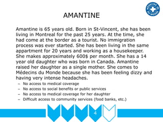 AMANTINE
Amantine is 65 years old. Born in St-Vincent, she has been
living in Montreal for the past 25 years. At the time, she
had come at the border as a tourist. No immigration
process was ever started. She has been living in the same
appartment for 20 years and working as a housekeeper.
She makes approximately 600$ per month. She has a 14
year old daughter who was born in Canada. Amantine
raised her daughter as a single mother. She comes to
Médecins du Monde because she has been feeling dizzy and
having very intense headaches.
– No access to medical coverage
– No access to social benefits or public services
– No access to medical coverage for her daughter
– Difficult access to community services (food banks, etc.)
4
 