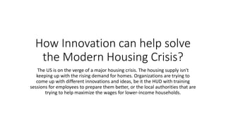 How Innovation can help solve
the Modern Housing Crisis?
The US is on the verge of a major housing crisis. The housing supply isn't
keeping up with the rising demand for homes. Organizations are trying to
come up with different innovations and ideas, be it the HUD with training
sessions for employees to prepare them better, or the local authorities that are
trying to help maximize the wages for lower-income households.
 