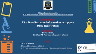 Shirpur Education Society’s
R. C. Patel Institute of Pharmaceutical Education and Research, Shirpur
Presentation on
E4 – Dose Response Information to support
Drug Registration
Presented by -
Bhavesh Patil ,
First Year M. Pharmacy (Regulatory Affairs)
Guide –
Dr. P. P. Nerkar.
(Dept. of Regulatory Affairs)
R. C. Patel Institute of Pharmaceutical Education and Research, Shirpur
1
 
