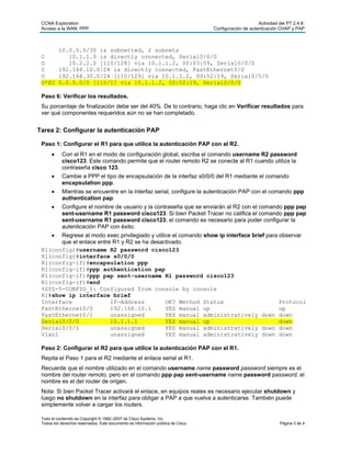 CCNA Exploration                                                                                      Actividad del PT 2.4.6:
 Acceso a la WAN: PPP                                                             Configuración de autenticación CHAP y PAP



      10.0.0.0/30 is subnetted, 2 subnets
 C       10.1.1.0 is directly connected, Serial0/0/0
 O       10.2.2.0 [110/128] via 10.1.1.2, 00:03:59, Serial0/0/0
 C    192.168.10.0/24 is directly connected, FastEthernet0/0
 O    192.168.30.0/24 [110/129] via 10.1.1.2, 00:02:19, Serial0/0/0
 O*E2 0.0.0.0/0 [110/1] via 10.1.1.2, 00:02:19, Serial0/0/0

 Paso 6: Verificar los resultados.
 Su porcentaje de finalización debe ser del 40%. De lo contrario, haga clic en Verificar resultados para
 ver qué componentes requeridos aún no se han completado.


Tarea 2: Configurar la autenticación PAP

 Paso 1: Configurar el R1 para que utilice la autenticación PAP con el R2.
           Con el R1 en el modo de configuración global, escriba el comando username R2 password
            cisco123. Este comando permite que el router remoto R2 se conecte al R1 cuando utiliza la
            contraseña cisco 123.
           Cambie a PPP el tipo de encapsulación de la interfaz s0/0/0 del R1 mediante el comando
            encapsulation ppp.
           Mientras se encuentre en la interfaz serial, configure la autenticación PAP con el comando ppp
            authentication pap.
           Configure el nombre de usuario y la contraseña que se enviarán al R2 con el comando ppp pap
            sent-username R1 password cisco123. Si bien Packet Tracer no califica el comando ppp pap
            sent-username R1 password cisco123, el comando es necesario para poder configurar la
            autenticación PAP con éxito.
      Regrese al modo exec privilegiado y utilice el comando show ip interface brief para observar
       que el enlace entre R1 y R2 se ha desactivado.
 R1(config)#username R2 password cisco123
 R1(config)#interface s0/0/0
 R1(config-if)#encapsulation ppp
 R1(config-if)#ppp authentication pap
 R1(config-if)#ppp pap sent-username R1 password cisco123
 R1(config-if)#end
 %SYS-5-CONFIG_I: Configured from console by console
 R1#show ip interface brief
 Interface                IP-Address            OK? Method Status                          Protocol
 FastEthernet0/0          192.168.10.1          YES manual up                              up
 FastEthernet0/1          unassigned            YES manual administratively down down
 Serial0/0/0              10.1.1.1              YES manual up                              down
 Serial0/0/1              unassigned            YES manual administratively down down
 Vlan1                    unassigned            YES manual administratively down down

 Paso 2: Configurar el R2 para que utilice la autenticación PAP con el R1.
 Repita el Paso 1 para el R2 mediante el enlace serial al R1.
 Recuerde que el nombre utilizado en el comando username name password password siempre es el
 nombre del router remoto, pero en el comando ppp pap sent-username name password password, el
 nombre es el del router de origen.
 Nota: Si bien Packet Tracer activará el enlace, en equipos reales es necesario ejecutar shutdown y
 luego no shutdown en la interfaz para obligar a PAP a que vuelva a autenticarse. También puede
 simplemente volver a cargar los routers.

 Todo el contenido es Copyright © 1992–2007 de Cisco Systems, Inc.
 Todos los derechos reservados. Este documento es información pública de Cisco.                                   Página 3 de 4
 