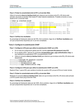 CCNA Exploration                                                                                          Actividad del PT 2.4.6:
 Acceso a la WAN: PPP                                                                 Configuración de autenticación CHAP y PAP




 Paso 3: Probar la conectividad entre la PC1 y el servidor Web.
 Utilice el comando show ip interface brief para observar que el enlace entre R1 y R2 ahora está
 activado. El acceso al servidor Web desde R1 debe haberse restablecido. Pruébelo enviando un ping
 desde la PC1 al servidor Web.
 R2#show ip interface brief
 Interface           IP-Address                                    OK?    Method   Status                         Protocol
 FastEthernet0/0     unassigned                                    YES    manual   administratively          down down
 FastEthernet0/1     unassigned                                    YES    manual   administratively          down down
 Serial0/0/0         10.1.1.2                                      YES    manual   up     up
 Serial0/0/1         10.2.2.1                                      YES    manual   up                             up
 Serial0/1/0         209.165.200.225                               YES    manual   up                             up
 Serial0/1/1         unassigned                                    YES    manual   administratively          down down
 Vlan1               unassigned                                    YES    manual   administratively          down down

 Paso 4: Verificar los resultados.
 Su porcentaje de finalización debe ser del 70%. De lo contrario, haga clic en Verificar resultados para
 ver qué componentes requeridos aún no se han completado.


Tarea 3: Configurar la autenticación CHAP

 Paso 1: Configurar el R3 para que utilice la autenticación CHAP con el R2.
           En el modo de configuración global para R3, escriba username R2 password cisco123.
           En la interfaz s0/0/1, ejecute los comandos encapsulation ppp y ppp authentication chap, lo
            que habilitará la encapsulación PPP y la autenticación CHAP.
      Utilice el comando show ip interface brief para observar que el enlace entre R2 y R3 ahora está
       desactivado.
 R3(config)#username R2 password cisco123
 R3(config)#interface s0/0/1
 R3(config-if)#encapsulation ppp
 R3(config-if)#ppp authentication chap

 Paso 2: Configurar el R2 para que utilice la autenticación CHAP con el R3.
 Repita el Paso 1 para el R2, pero cambie el nombre de usuario a R3, ya que el R3 es el router remoto.

 Paso 3: Probar la conectividad entre la PC3 y el servidor Web.
 Mediante el comando show ip interface brief, debe ver que el enlace entre R2 y R3 ahora está activado
 y la PC3 puede hacer ping al servidor Web.

 Paso 4: Verificar los resultados.
 Su porcentaje de finalización debe ser del 100%. De lo contrario, haga clic en Verificar resultados para
 ver qué componentes requeridos aún no se han completado.




 Todo el contenido es Copyright © 1992–2007 de Cisco Systems, Inc.
 Todos los derechos reservados. Este documento es información pública de Cisco.                                       Página 4 de 4
 