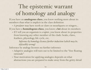 14
The epistemic warrant
of homology and analogy
If you have an analogous class, you know nothing more about its
members than what is implicit in the class definition
– A predator may have teeth or claws or mouthparts or stingers…
If you have a homologous class, you know a lot about its members
– If I tell you an organism is a raptor, you know about its properties
from knowing any other member of the clade: beaks, claws,
feathers, physiology, life cycle, etc.
Inference by homology licenses further induction (which may be
defeasibly wrong)
Inference by analogy licenses no further inference
– Adaptive analogies will turn out to be limited to the “free floating
rationale”
– Your motivation for applying analogies depends on what
abstractions you are prepared to make away from the gritty detail
Friday, 6 July 12
 