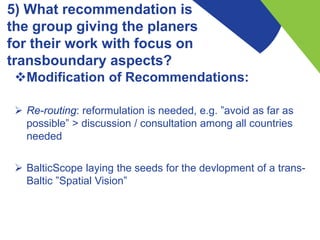 5) What recommendation is
the group giving the planers
for their work with focus on
transboundary aspects?
Modification of Recommendations:
 Re-routing: reformulation is needed, e.g. ”avoid as far as
possible” > discussion / consultation among all countries
needed
 BalticScope laying the seeds for the devlopment of a trans-
Baltic ”Spatial Vision”
 