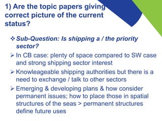1) Are the topic papers giving a
correct picture of the current
status?
Sub-Question: Is shipping a / the priority
sector?
 In CB case: plenty of space compared to SW case
and strong shipping sector interest
 Knowleageable shipping authorities but there is a
need to exchange / talk to other sectors
 Emerging & developing plans & how consider
permanent issues; how to place those in spatial
structures of the seas > permanent structures
define future uses
 
