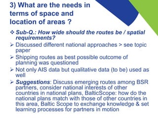 3) What are the needs in
terms of space and
location of areas ?
Sub-Q.: How wide should the routes be / spatial
requirements?
 Discussed different national approaches > see topic
paper
 Shipping routes as best possible outcome of
planning was questioned
 Not only AIS data but qualitative data (to be) used as
well
 Suggestions: Discuss emerging routes among BSR
partners, consider national interests of other
countries in national plans, BalticScope: how do the
national plans match with those of other countries in
this area, Baltic Scope to exchange knowledge & set
learning processes for partners in motion
 