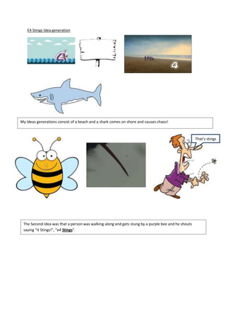 E4 Stings Idea generation
My Ideas generations consist of a beach and a shark comes on shore and causes chaos!
That’s stings
The Second idea was that a person was walking along and gets stung by a purple bee and he shouts
saying “it Stings!”, “e4 Stings”.
Third idea was to get a machine and press a button that has e4 on it and it pops
out a e4 can and it opens leaving a juice and then a boat would come out of it
with e4 as its flag and it turns to the ident.
 