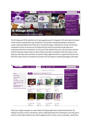 The E4 stings part of the website has its own page because it’s a big part of E4 which gets all viewers
of the channel involved with a big competition. E4 has had a competition going for students to
create a 10second advert for E4 that has to include their logo. It will help me to look into the past
competition entries to see the sort of things they like and to try and help me get ideas and
understand what E4 are looking for. On this part of the website there are a lot of previous winners
and E4’s favourite stings to look at. Most of them have been animated so that the creator can do
whatever ever they want with them unrealistic things, digital animation is a good technique to use.
All of the stings i think are created to be aimed at the e4 audience something teenagers will relate




to.




They have a page so people can views videos of stings people have created and rate them. By
looking at previous entries and winners i got to understand what E4 are looking for, you have got to
make it suit the right audience and make it appeal to them so they carry on watching. I would have
 