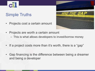 Simple Truths
• Projects cost a certain amount
• Projects are worth a certain amount
– This is what allows developers to invest/borrow money
• If a project costs more than it’s worth, there is a “gap”
• Gap financing is the difference between being a dreamer
and being a developer
 