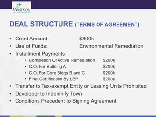 DEAL STRUCTURE (TERMS OF AGREEMENT)
• Grant Amount: $800k
• Use of Funds: Environmental Remediation
• Installment Payments
• Completion Of Active Remediation $200k
• C.O. For Building A $200k
• C.O. For Core Bldgs B and C $200k
• Final Certification By LEP $200k
• Transfer to Tax-exempt Entity or Leasing Units Prohibited
• Developer to Indemnify Town
• Conditions Precedent to Signing Agreement
 