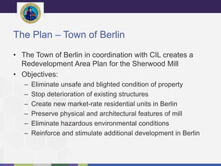 The Plan – Town of Berlin
• The Town of Berlin in coordination with CIL creates a
Redevelopment Area Plan for the Sherwood Mill
• Objectives:
– Eliminate unsafe and blighted condition of property
– Stop deterioration of existing structures
– Create new market-rate residential units in Berlin
– Preserve physical and architectural features of mill
– Eliminate hazardous environmental conditions
– Reinforce and stimulate additional development in Berlin
 