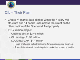 CIL – Their Plan
• Create 71 market-rate condos within the 4-story mill
structure and 14 condo units across the street on the
other portion of the Sherwood Tool property
• $18.7 million project
– Clean-up cost of $2.46 million
– CIL funding - $1.36 million
– LOOMING GAP - $1.1 million
• Huge challenge to find financing for environmental clean-up
• Town determines it must step in to make the project a reality
 