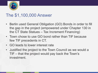 The $1,100,000 Answer
• Berlin used General Obligation (GO) Bonds in order to fill
the gap in the project (empowered under Chapter 130 in
the CT State Statues – Tax Increment Financing)
• Town chose to use GO bond rather than TIF because
few TIF precedents in CT.
• GO leads to lower interest rate
• Justified the project to the Town Council as we would a
TIF – that the project would pay back the Town’s
investment.
 