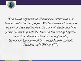 “Our recent experience in Windsor has encouraged us to
become involved in this project. We have received tremendous
support and cooperation from the Town of Berlin and look
forward to working with the Town on this exciting project to
convert an abandoned factory into high quality
homeownership opportunities,” stated Martin Legault,
President and CEO of CIL.
 