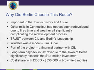 Why Did Berlin Choose This Route?
• Important to the Town’s history and future
• Other mills in Connecticut had not yet been redeveloped
due to fires time and weather all significantly
complicating the redevelopment process
• TRUST between CIL and Berlin’s Leadership
• Windsor was a model – Jim Burke
• Part of the project – a financial partner with CIL
• Long-term payback in tax revenue to the Town of Berlin
significantly exceeds the $1.1 million investment
• Cost share with DECD - $550,000 in brownfield monies
 