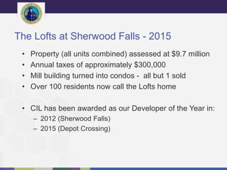 The Lofts at Sherwood Falls - 2015
• Property (all units combined) assessed at $9.7 million
• Annual taxes of approximately $300,000
• Mill building turned into condos - all but 1 sold
• Over 100 residents now call the Lofts home
• CIL has been awarded as our Developer of the Year in:
– 2012 (Sherwood Falls)
– 2015 (Depot Crossing)
 