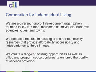 Corporation for Independent Living
We are a diverse, nonprofit development organization
founded in 1979 to meet the needs of individuals, nonprofit
agencies, cities, and towns.
We develop and sustain housing and other community
resources that provide affordability, accessibility and
independence to those in need.
We create a range of housing opportunities as well as
office and program space designed to enhance the quality
of services provided.
 