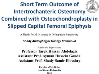 Short Term Outcome of
Intertrochanteric Osteotomy
Combined with Osteochondroplasty in
Slipped Capital Femoral Epiphysis
A Thesis for M.D. degree in Orthopaedic Surgery By
Shady Abdelghaffar Hanafy Mahmoud
Under the Supervision
Professor Tarek Hassan Abdelaziz
Assistant Prof. Ayman Hussein Gouda
Assistant Prof. Shady Samir Elbeshry
Faculty of Medicine
Ain Shams University
2018
 