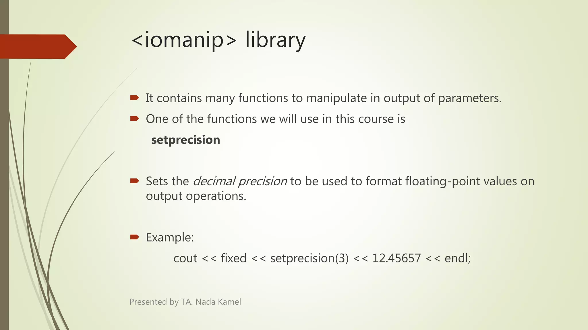 <iomanip> library
 It contains many functions to manipulate in output of parameters.
 One of the functions we will use in this course is
setprecision
 Sets the decimal precision to be used to format floating-point values on
output operations.
 Example:
cout << fixed << setprecision(3) << 12.45657 << endl;
Presented by TA. Nada Kamel
 