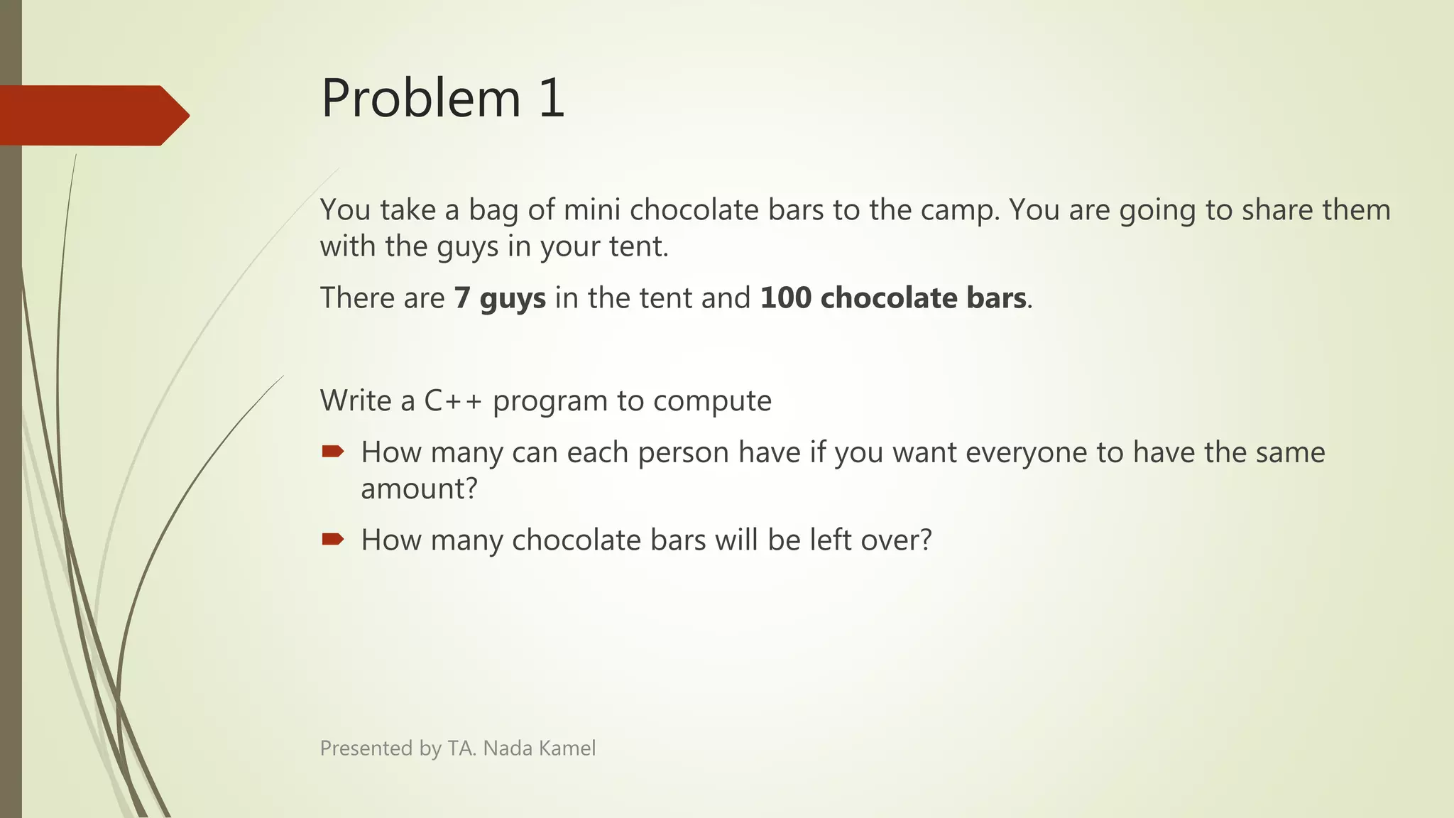 Problem 1
You take a bag of mini chocolate bars to the camp. You are going to share them
with the guys in your tent.
There are 7 guys in the tent and 100 chocolate bars.
Write a C++ program to compute
 How many can each person have if you want everyone to have the same
amount?
 How many chocolate bars will be left over?
Presented by TA. Nada Kamel
 
