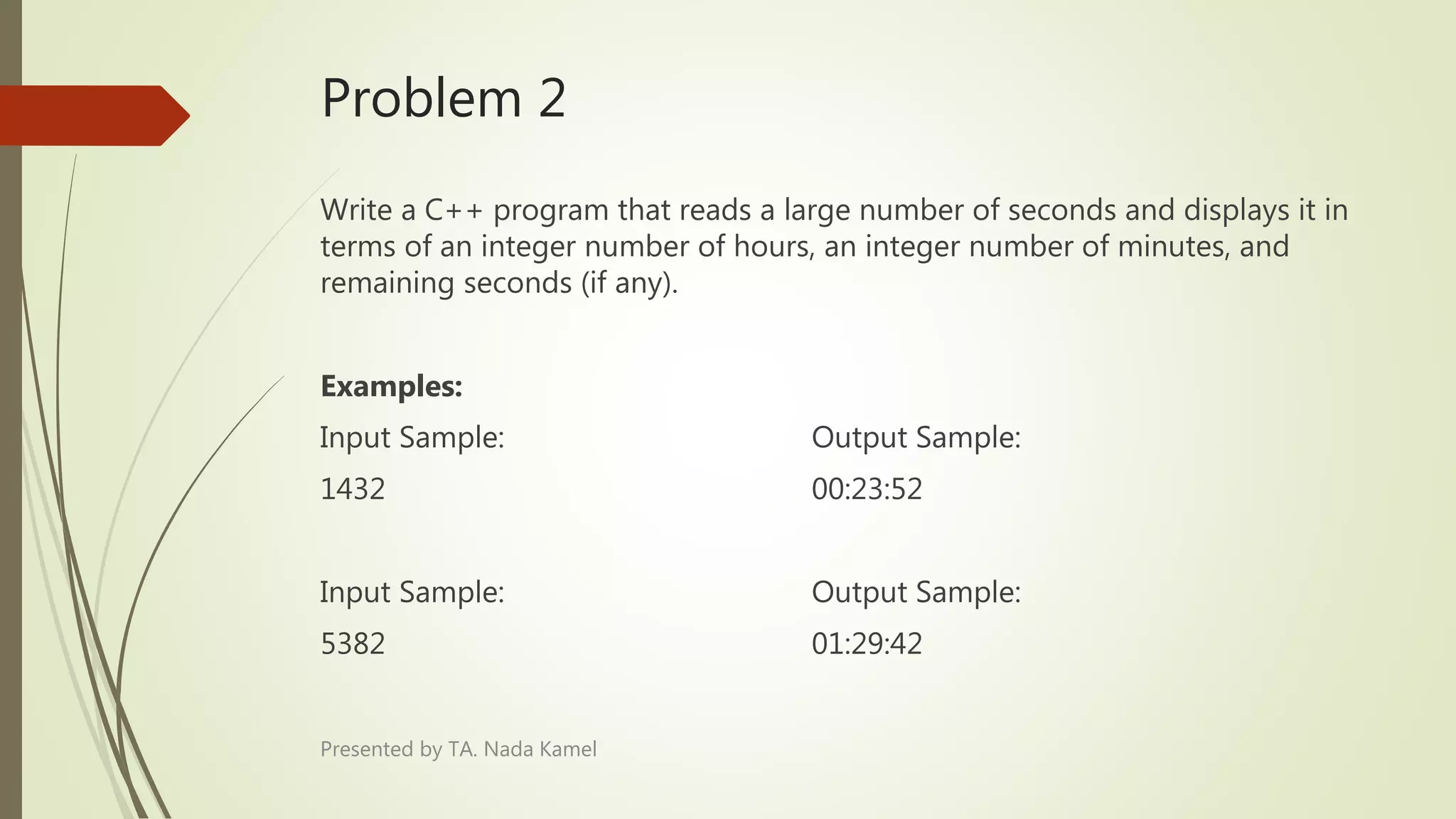 Problem 2
Write a C++ program that reads a large number of seconds and displays it in
terms of an integer number of hours, an integer number of minutes, and
remaining seconds (if any).
Examples:
Input Sample: Output Sample:
1432 00:23:52
Input Sample: Output Sample:
5382 01:29:42
Presented by TA. Nada Kamel
 