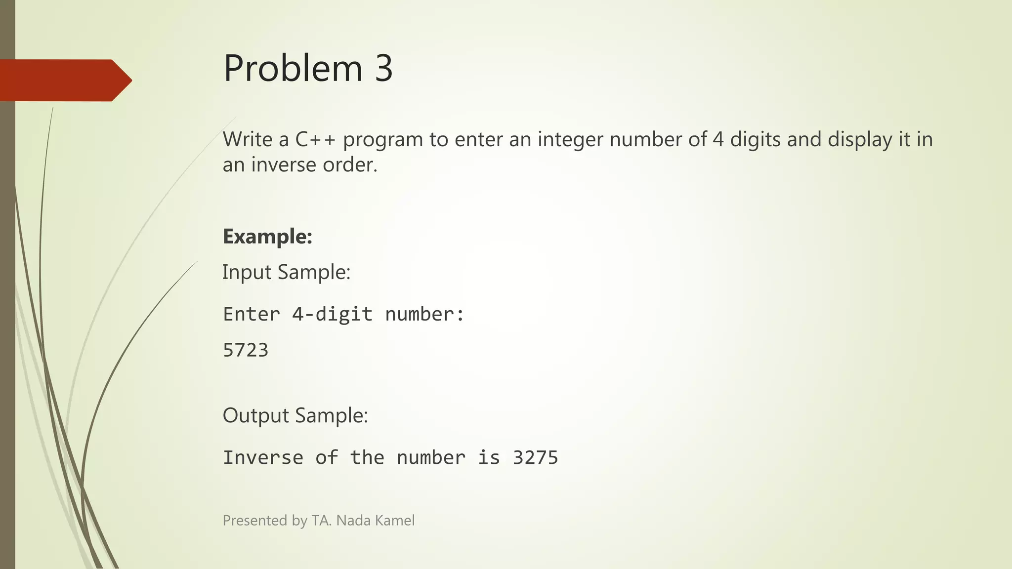 Problem 3
Write a C++ program to enter an integer number of 4 digits and display it in
an inverse order.
Example:
Input Sample:
Enter 4-digit number:
5723
Output Sample:
Inverse of the number is 3275
Presented by TA. Nada Kamel
 