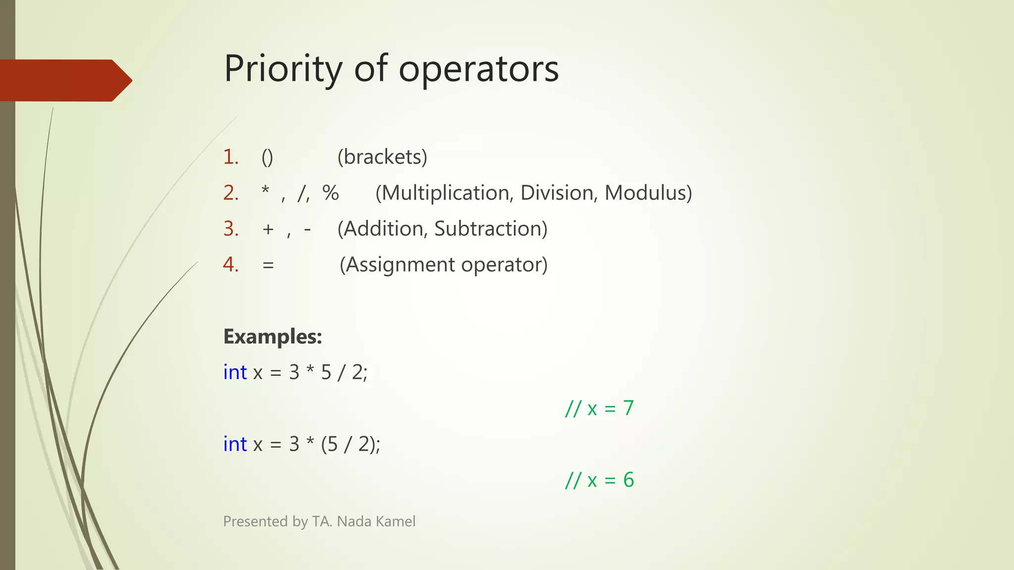 Priority of operators
1. () (brackets)
2. * , /, % (Multiplication, Division, Modulus)
3. + , - (Addition, Subtraction)
4. = (Assignment operator)
Examples:
int x = 3 * 5 / 2;
// x = 7
int x = 3 * (5 / 2);
// x = 6
Presented by TA. Nada Kamel
 