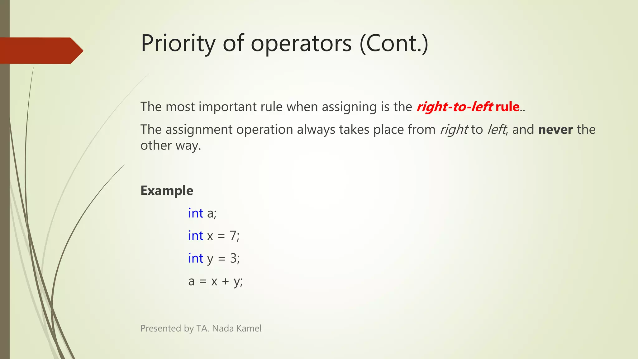 Priority of operators (Cont.)
The most important rule when assigning is the right-to-left rule..
The assignment operation always takes place from right to left, and never the
other way.
Example
int a;
int x = 7;
int y = 3;
a = x + y;
Presented by TA. Nada Kamel
 