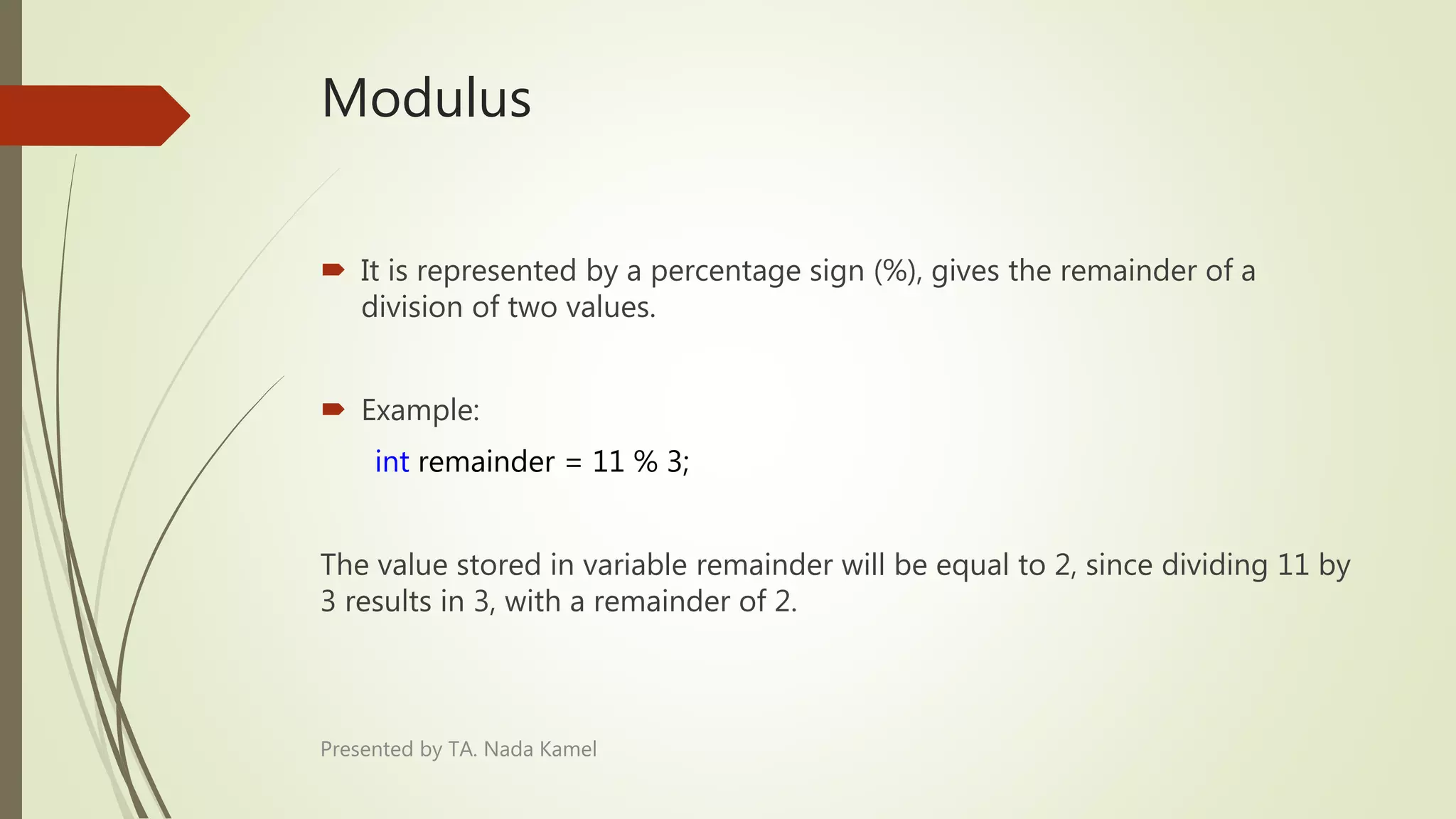 Modulus
Presented by TA. Nada Kamel
 It is represented by a percentage sign (%), gives the remainder of a
division of two values.
 Example:
int remainder = 11 % 3;
The value stored in variable remainder will be equal to 2, since dividing 11 by
3 results in 3, with a remainder of 2.
 